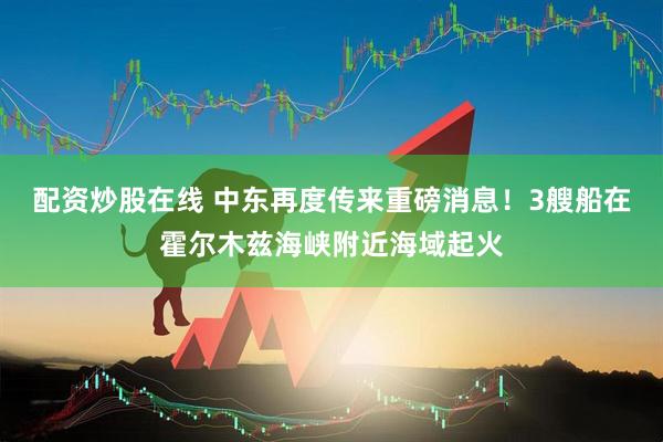 配资炒股在线 中东再度传来重磅消息！3艘船在霍尔木兹海峡附近海域起火