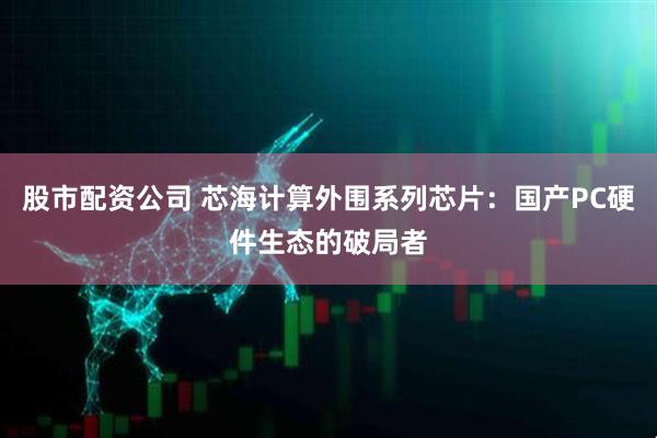 股市配资公司 芯海计算外围系列芯片：国产PC硬件生态的破局者