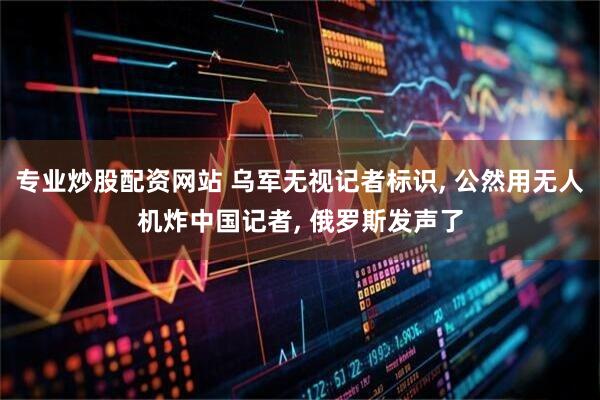 专业炒股配资网站 乌军无视记者标识, 公然用无人机炸中国记者, 俄罗斯发声了