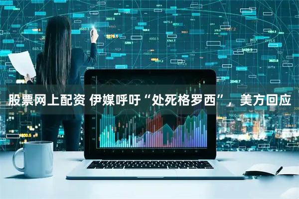 股票网上配资 伊媒呼吁“处死格罗西”，美方回应