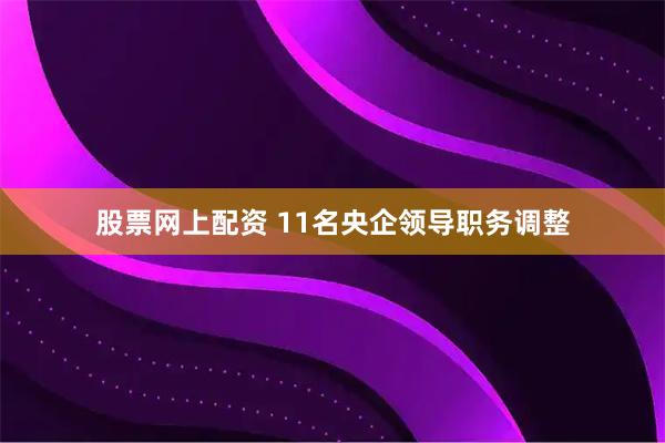 股票网上配资 11名央企领导职务调整