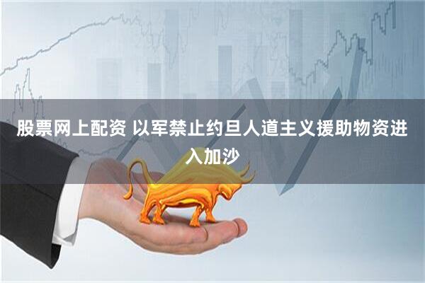 股票网上配资 以军禁止约旦人道主义援助物资进入加沙