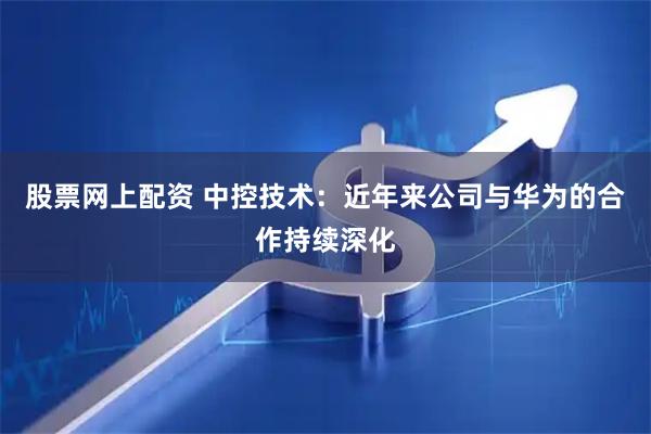 股票网上配资 中控技术：近年来公司与华为的合作持续深化