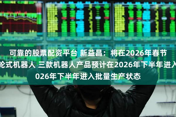 可靠的股票配资平台 新益昌：将在2026年春节前推出第二代轮式机器人 三款机器人产品预计在2026年下半年进入批量生产状态