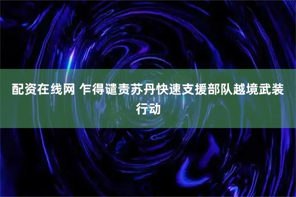 配资在线网 乍得谴责苏丹快速支援部队越境武装行动