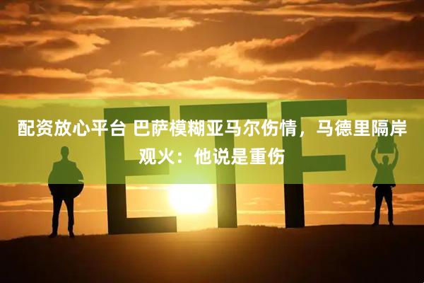 配资放心平台 巴萨模糊亚马尔伤情，马德里隔岸观火：他说是重伤