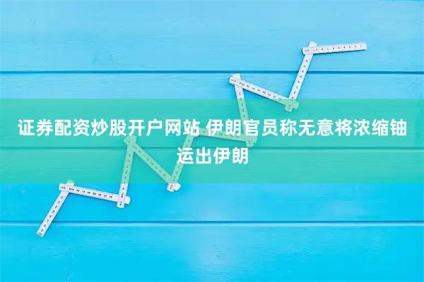 证券配资炒股开户网站 伊朗官员称无意将浓缩铀运出伊朗