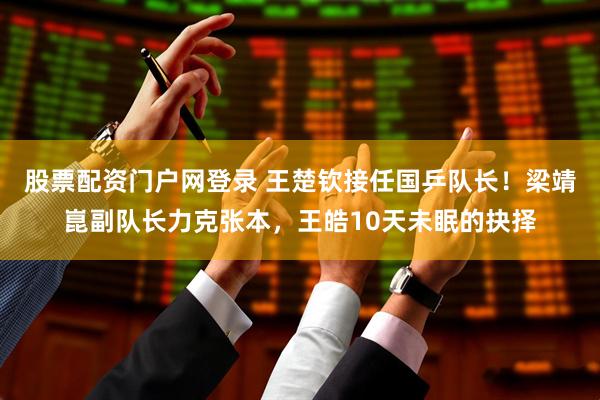 股票配资门户网登录 王楚钦接任国乒队长！梁靖崑副队长力克张本，王皓10天未眠的抉择