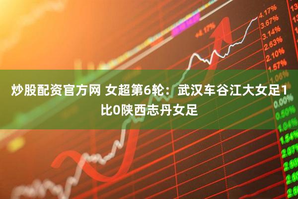 炒股配资官方网 女超第6轮：武汉车谷江大女足1比0陕西志丹女足
