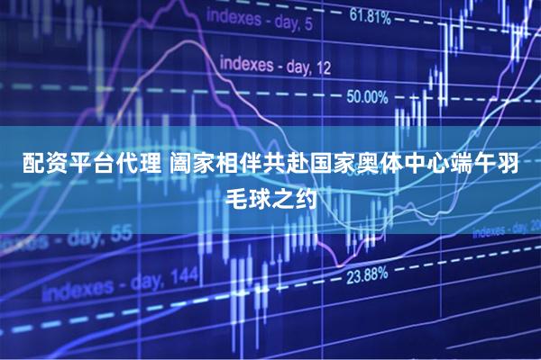 配资平台代理 阖家相伴共赴国家奥体中心端午羽毛球之约